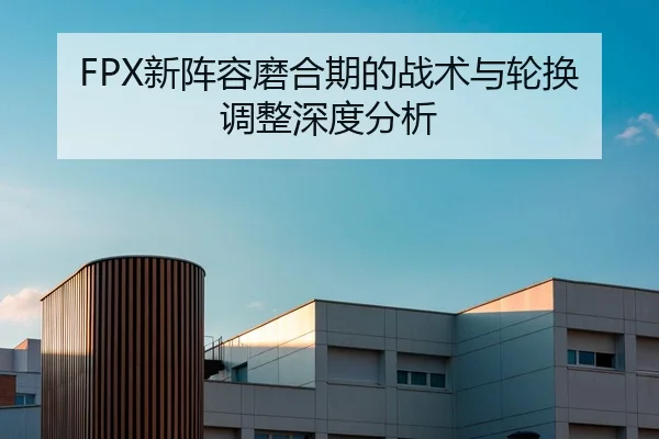 FPX新阵容磨合期的战术与轮换调整深度分析