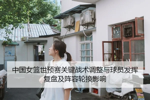 中国女篮世预赛关键战术调整与球员发挥复盘及阵容轮换影响